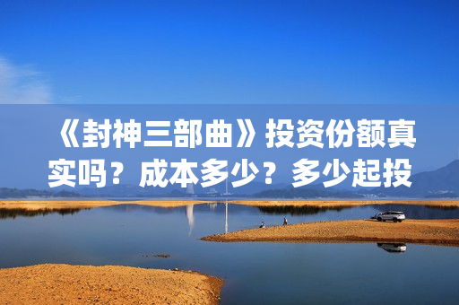 《封神三部曲》投资份额真实吗？成本多少？多少起投？(封神三部曲免费完整版电影)