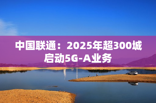 中国联通：2025年超300城启动5G-A业务