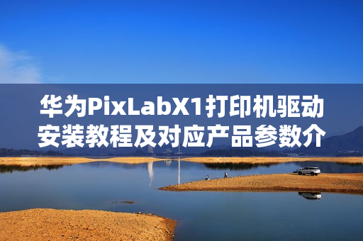华为PixLabX1打印机驱动安装教程及对应产品参数介绍