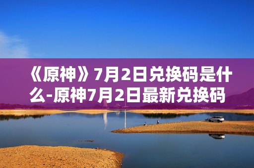 《原神》7月2日兑换码是什么-原神7月2日最新兑换码分享