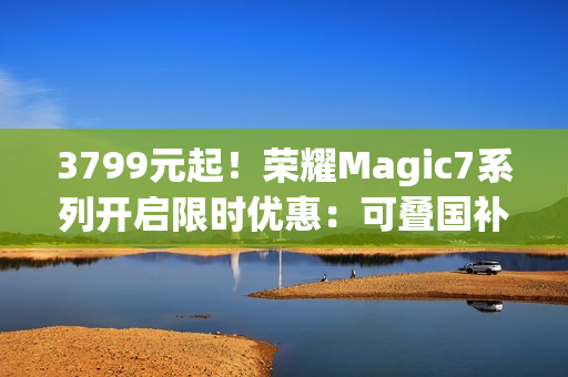 3799元起！荣耀Magic7系列开启限时优惠：可叠国补 最高降700元