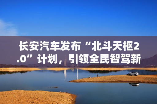 长安汽车发布“北斗天枢2.0”计划，引领全民智驾新纪元