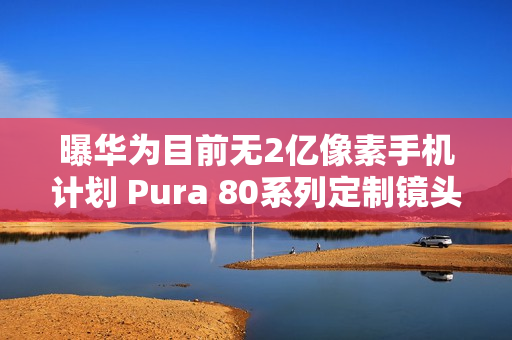 曝华为目前无2亿像素手机计划 Pura 80系列定制镜头