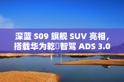 深蓝 S09 旗舰 SUV 亮相，搭载华为乾崑智驾 ADS 3.0、智能移动中岛