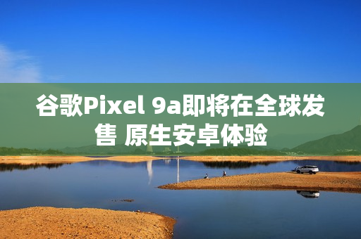谷歌Pixel 9a即将在全球发售 原生安卓体验