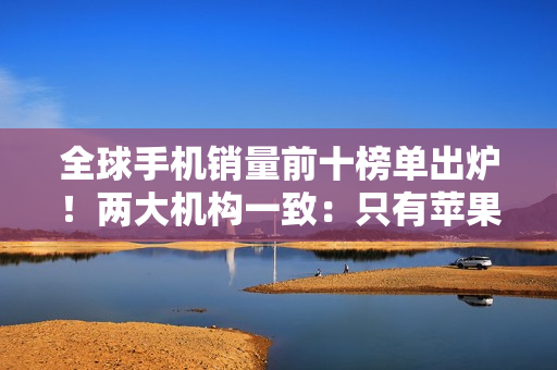 全球手机销量前十榜单出炉！两大机构一致：只有苹果和三星