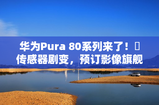 华为Pura 80系列来了！​传感器剧变，预订影像旗舰机皇？