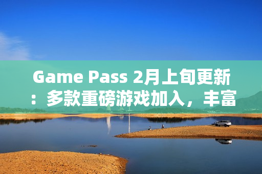 Game Pass 2月上旬更新：多款重磅游戏加入，丰富玩家体验