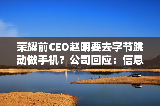 荣耀前CEO赵明要去字节跳动做手机？公司回应：信息不实