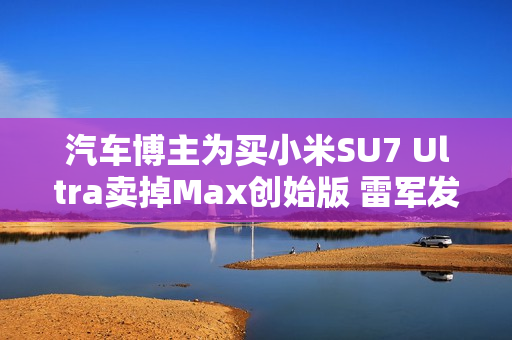 汽车博主为买小米SU7 Ultra卖掉Max创始版 雷军发文感谢