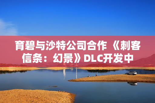 育碧与沙特公司合作 《刺客信条：幻景》DLC开发中