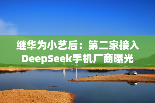 继华为小艺后：第二家接入DeepSeek手机厂商曝光