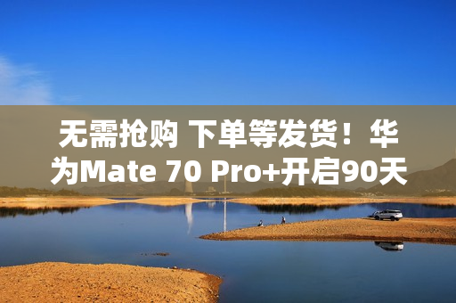 无需抢购 下单等发货！华为Mate 70 Pro+开启90天预约申购