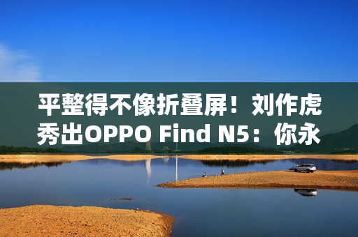 平整得不像折叠屏！刘作虎秀出OPPO Find N5：你永远可以相信OPPO