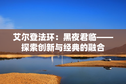 艾尔登法环：黑夜君临——探索创新与经典的融合