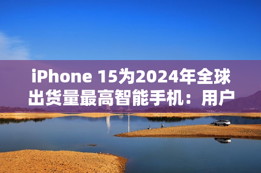 iPhone 15为2024年全球出货量最高智能手机：用户偏向高端旗舰