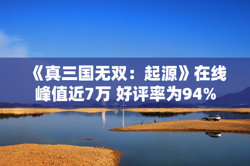 《真三国无双：起源》在线峰值近7万 好评率为94%
