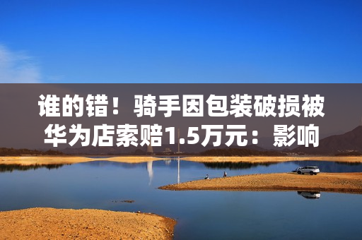 谁的错！骑手因包装破损被华为店索赔1.5万元：影响二次销售
