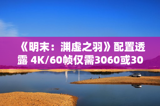 《明末：渊虚之羽》配置透露 4K/60帧仅需3060或3070