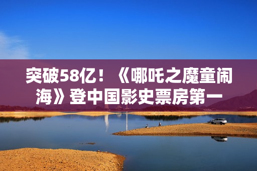 突破58亿!《哪吒之魔童闹海》登中国影史票房第一 突破58亿!《哪吒之魔童闹海》登中国影史票房第一