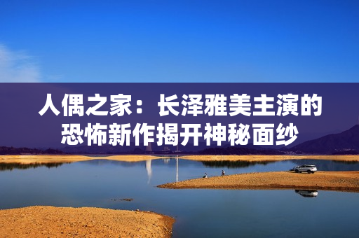 人偶之家:长泽雅美主演的恐怖新作揭开神秘面纱 人偶之家:长泽雅美主演的恐怖新作揭开神秘面纱
