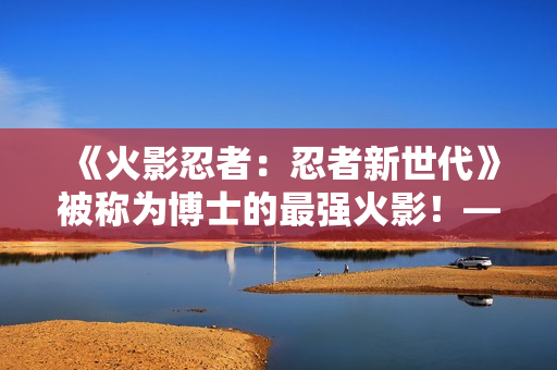 《火影忍者:忍者新世代》被称为博士的最强火影!——猿飞日斩生日快乐! 《火影忍者:忍者新世代》被称为博士的最强火影!——猿飞日斩生日快乐!