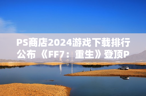 PS商店2024游戏下载排行公布 《FF7:重生》登顶PS5 PS商店2024游戏下载排行公布 《FF7:重生》登顶PS5