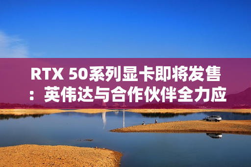 RTX 50系列显卡即将发售：英伟达与合作伙伴全力应对可能的缺货危机