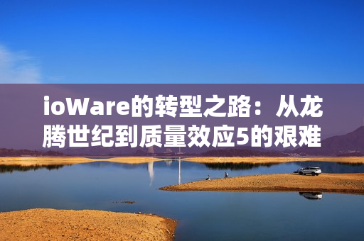 ioWare的转型之路:从龙腾世纪到质量效应5的艰难探索 ioWare的转型之路:从龙腾世纪到质量效应5的艰难探索