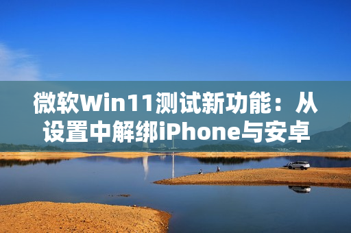 微软Win11测试新功能：从设置中解绑iPhone与安卓手机