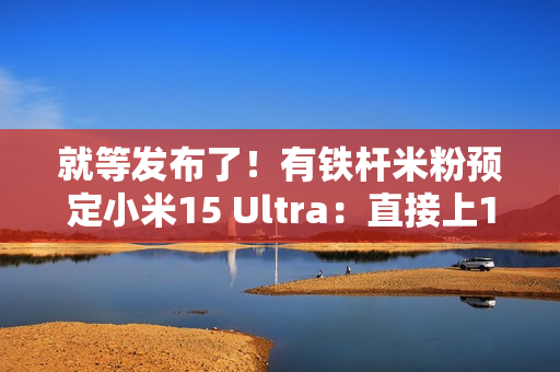 就等发布了！有铁杆米粉预定小米15 Ultra：直接上1TB顶配版