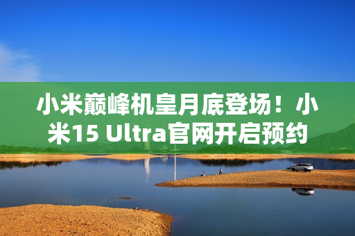 小米巅峰机皇月底登场！小米15 Ultra官网开启预约