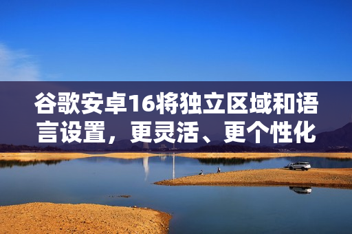 谷歌安卓16将独立区域和语言设置，更灵活、更个性化