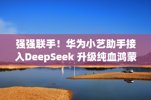强强联手！华为小艺助手接入DeepSeek 升级纯血鸿蒙即可体验