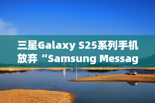 三星Galaxy S25系列手机放弃“Samsung Messages”应用，海外版本预装谷歌短信App