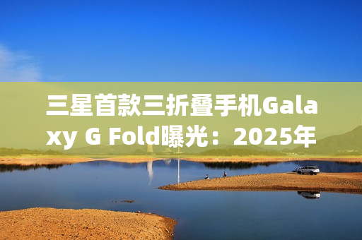 三星首款三折叠手机Galaxy G Fold曝光：2025年Q3发布