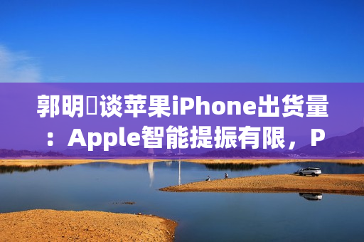 郭明錤谈苹果iPhone出货量：Apple智能提振有限，Pro高价策略难持久
