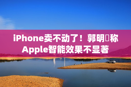 iPhone卖不动了！郭明錤称Apple智能效果不显著