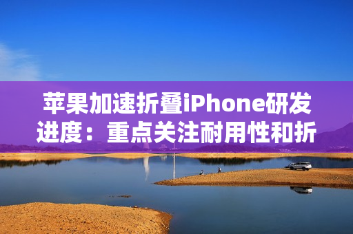 苹果加速折叠iPhone研发进度：重点关注耐用性和折痕问题