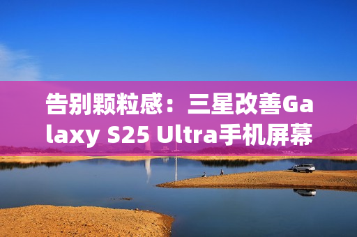 告别颗粒感:三星改善Galaxy S25 Ultra手机屏幕,已无抹布屏问题 告别颗粒感:三星改善Galaxy S25 Ultra手机屏幕,已无抹布屏问题