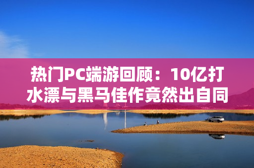 热门PC端游回顾：10亿打水漂与黑马佳作竟然出自同一家！