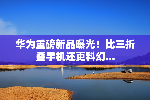 华为重磅新品曝光!比三折叠手机还更科幻... 华为重磅新品曝光!比三折叠手机还更科幻...