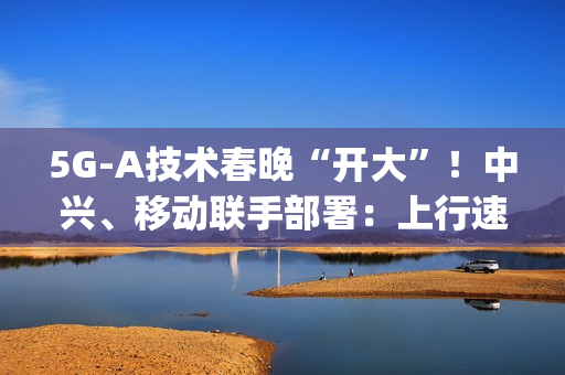 5G-A技术春晚“开大”！中兴、移动联手部署：上行速率高达2Gbps