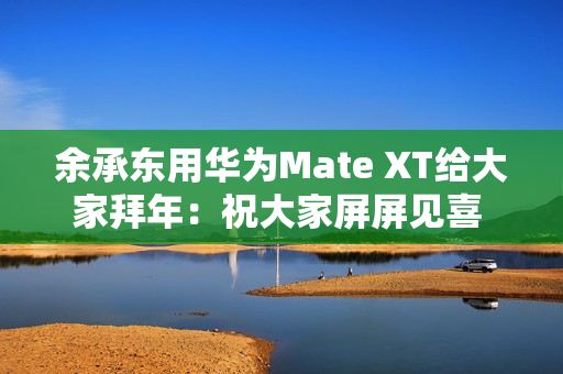 余承东用华为Mate XT给大家拜年:祝大家屏屏见喜 强得飞起 余承东用华为Mate XT给大家拜年:祝大家屏屏见喜 强得飞起