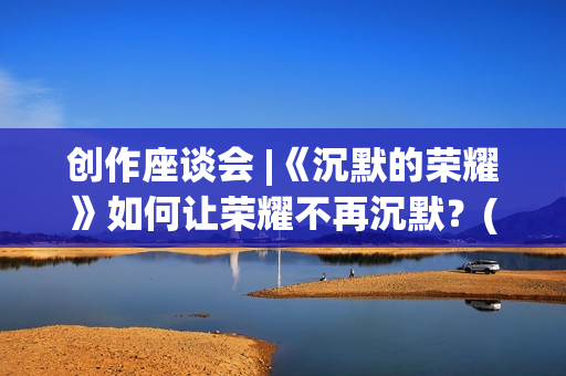 创作座谈会 |《沉默的荣耀》如何让荣耀不再沉默？(作品座谈会)