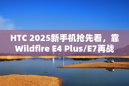 HTC 2025新手机抢先看，靠Wildfire E4 Plus/E7再战江湖
