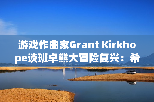 游戏作曲家Grant Kirkhope谈班卓熊大冒险复兴:希望与现实的碰撞 游戏作曲家Grant Kirkhope谈班卓熊大冒险复兴:希望与现实的碰撞