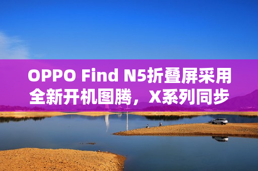 OPPO Find N5折叠屏采用全新开机图腾，X系列同步优化