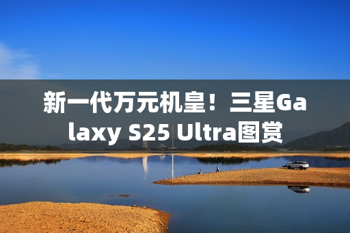 新一代万元机皇！三星Galaxy S25 Ultra图赏