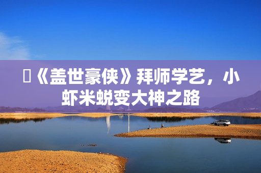 《盖世豪侠》拜师学艺,小虾米蜕变大神之路 《盖世豪侠》拜师学艺,小虾米蜕变大神之路
